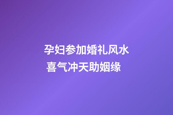 孕妇参加婚礼风水 喜气冲天助姻缘